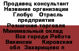 Продавец-консультант › Название организации ­ Глобус › Отрасль предприятия ­ Розничная торговля › Минимальный оклад ­ 17 000 - Все города Работа » Вакансии   . Кировская обл.,Захарищево п.